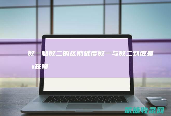 数一和数二的区别难度（数一与数二到底差别在哪哪个更难）