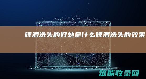 啤酒洗头的好处是什么（啤酒洗头的效果）