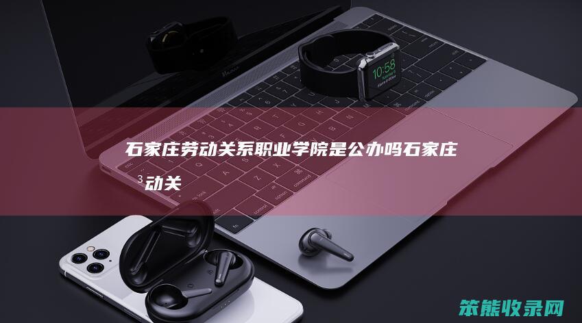 石家庄劳动关系职业学院是公办吗（石家庄劳动关系学校地址）