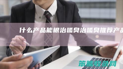 什么产品能根治狐臭（治狐臭推荐产品）