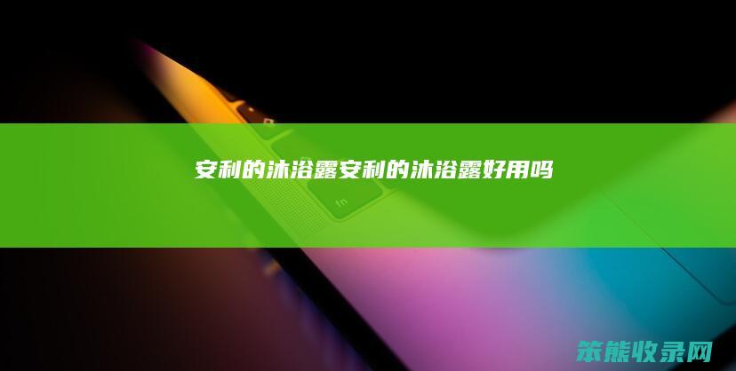 安利的沐浴露（安利的沐浴露好用吗）