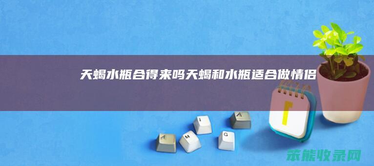 天蝎水瓶合得来吗天蝎和水瓶适合做情侣吗
