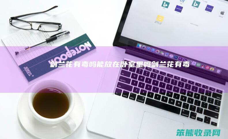 剑兰花有毒吗能放在卧室里吗（剑兰花有毒吗）