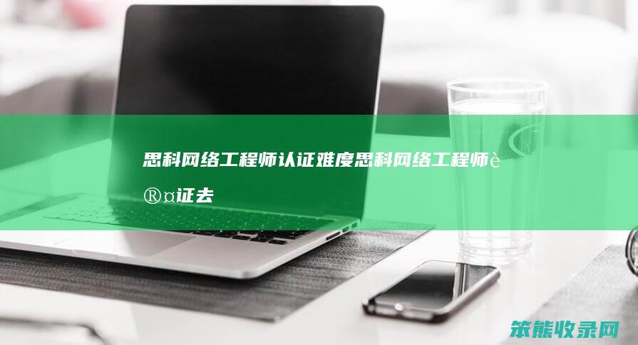 思科网络工程师认证难度（思科网络工程师认证去哪里报名）