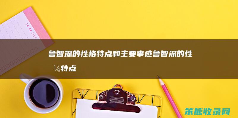 鲁智深的性格特点和主要事迹（鲁智深的性格特点和主要事迹600字）
