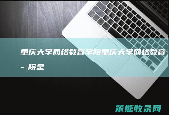 重庆大学网络教育学院（重庆大学网络教育学院是全日制吗）