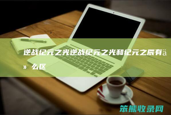 逆战纪元之光（逆战纪元之光和纪元之辰有什么区别）