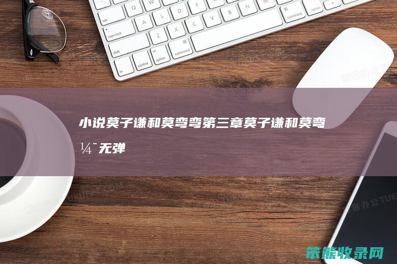 小说莫子谦和莫弯弯第三章（莫子谦和莫弯弯无弹窗）