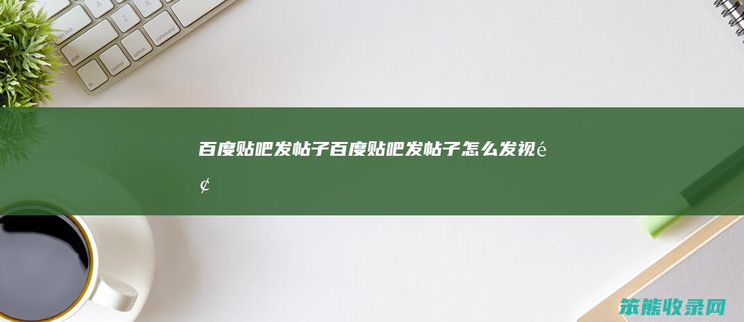 百度贴吧发帖子（百度贴吧发帖子怎么发视频）