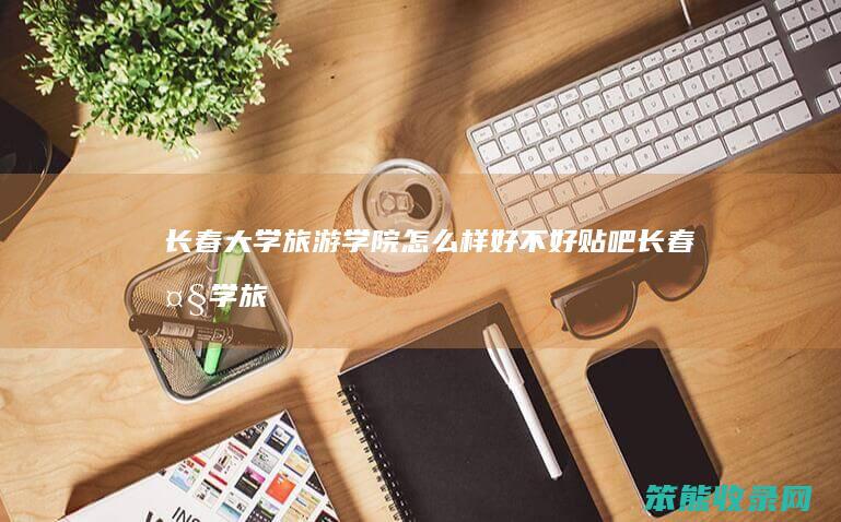 长春大学旅游学院怎么样好贴吧长春大学旅