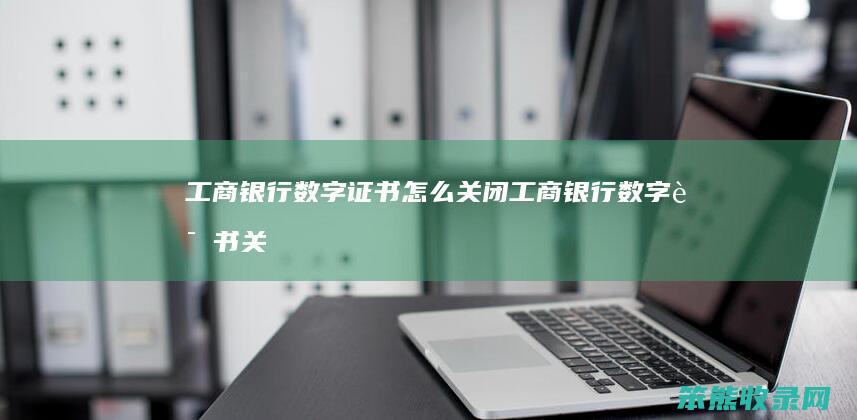 工商银行数字证书怎么关闭（工商银行数字证书关闭可以吗安全吗）