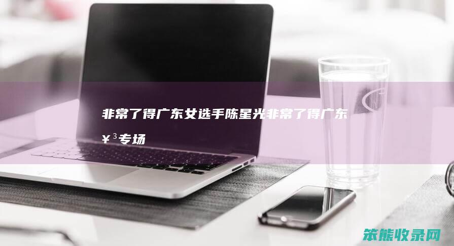 非常了得广东女选手陈星光（非常了得广东女专场）