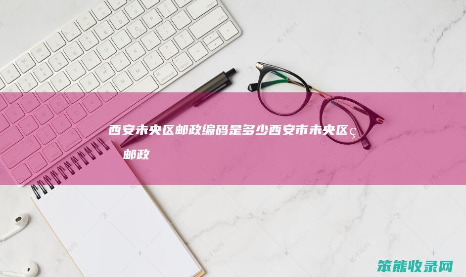 西安未央区邮政编码是多少（西安市未央区的邮政编码是多少）