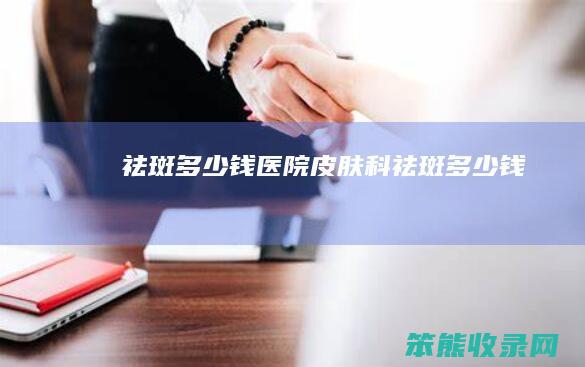 祛斑多少钱（医院皮肤科祛斑多少钱）