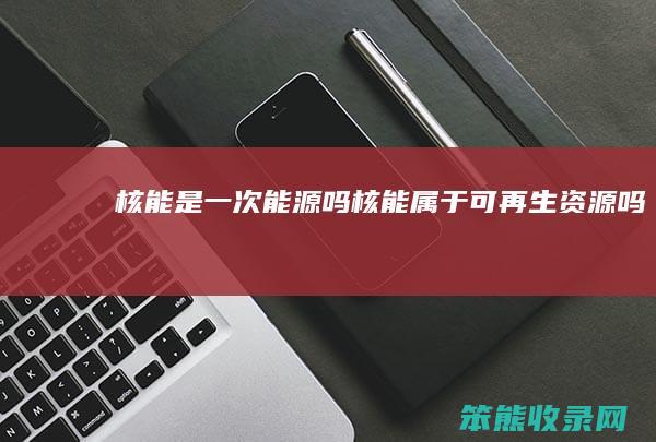 核能是一次能源吗（核能属于可再生资源吗）