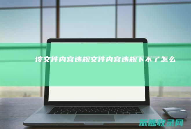 该文件内容违规（文件内容违规下不了怎么办）