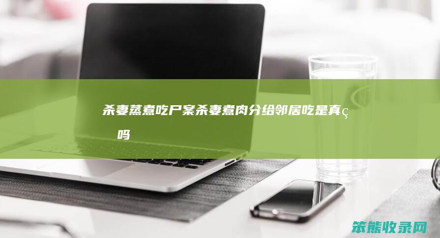 杀妻蒸煮吃尸案（杀妻煮肉分给邻居吃是真的吗）