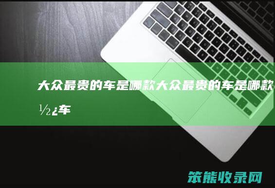 大众最贵的车是哪款（大众最贵的车是哪款轿车）