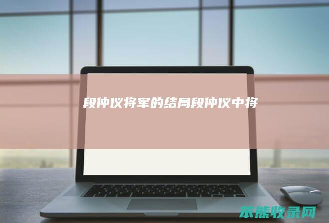段仲仪将军的结局（段仲仪中将）