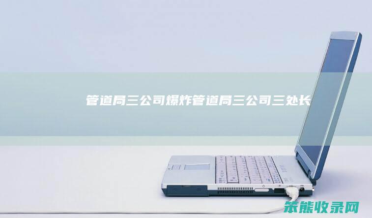 管道局三公司爆炸（管道局三公司三处长）