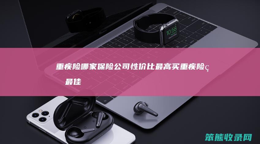 重疾险哪家保险公司性价比最高（买重疾险的最佳年龄）