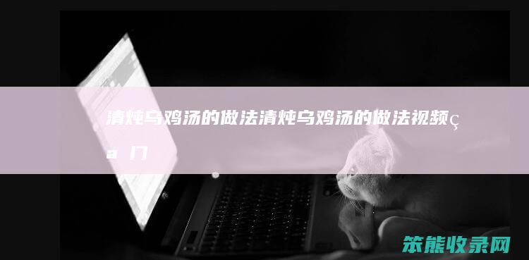 清炖乌鸡汤的做法（清炖乌鸡汤的做法视频窍门）