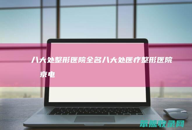 八大处整形医院全名（八大处医疗整形医院北京电话）