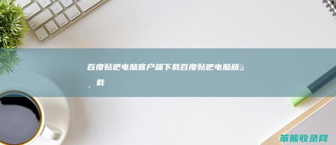 百度贴吧电脑客户端下载（百度贴吧电脑版下载）