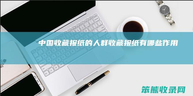中国收藏报纸的人群（收藏报纸有哪些作用）
