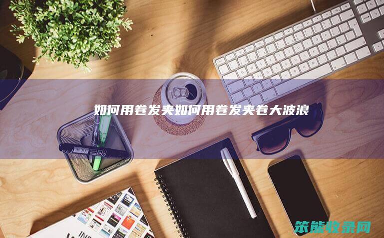 如何用卷发夹（如何用卷发夹卷大波浪）