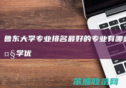 鲁东大学专业排名最好的专业有哪些（鲁东大学优势专业排名及最好的专业有哪些）