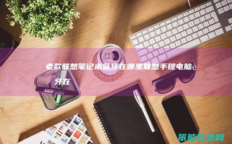 老款联想笔记本蓝牙在哪里（联想手提电脑蓝牙在哪里）