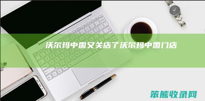 沃尔玛中国又关店了（沃尔玛中国门店）