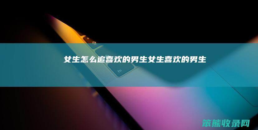 女生怎么追喜欢的男生（女生喜欢的男生）