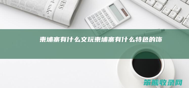 柬埔寨有什么文玩（柬埔寨有什么特色的饰品）
