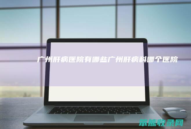 广州肝病医院有哪些（广州肝病科哪个医院）