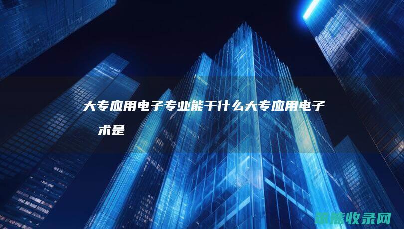 大专应用电子专业能干什么（大专应用电子技术是学什么）