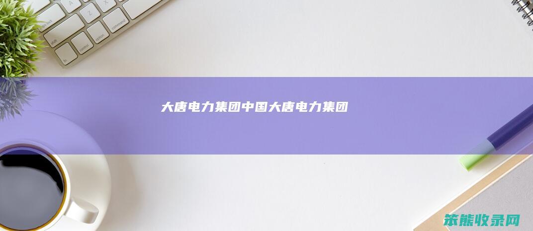 大唐电力集团（中国大唐电力集团）