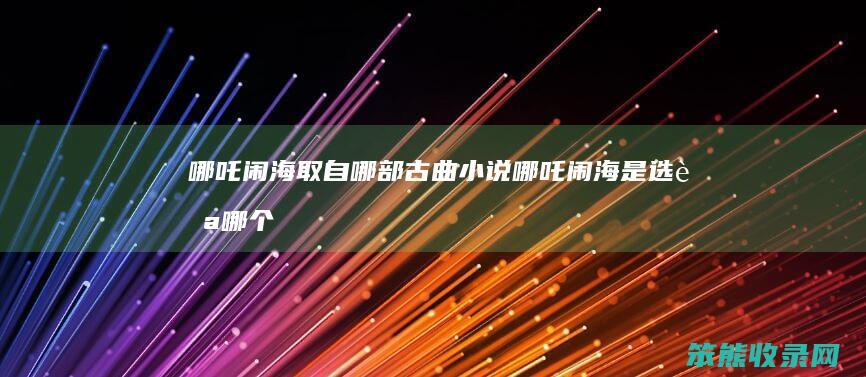 哪吒闹海取自哪部古曲小说（哪吒闹海是选自哪个古典小说的）