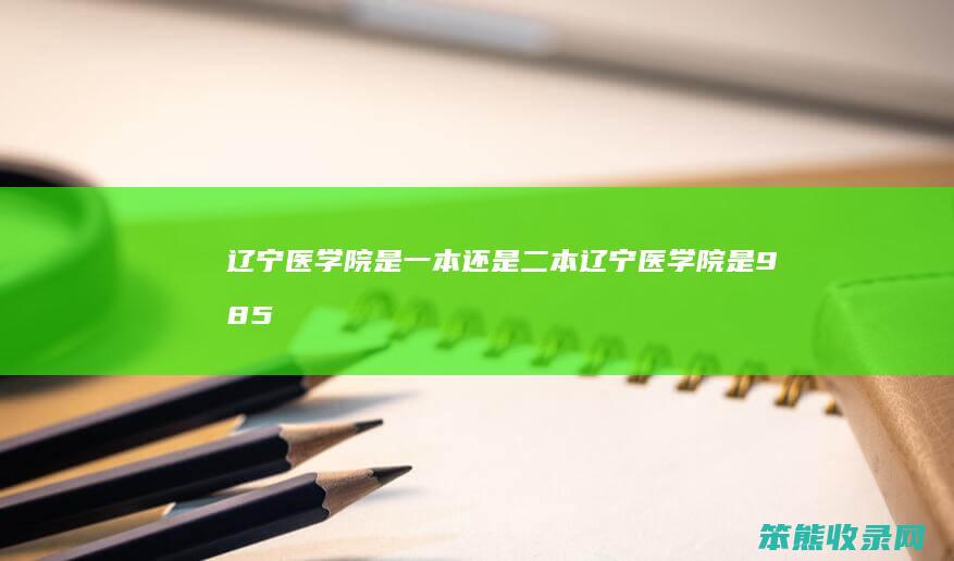 辽宁医学院是一本还是二本(辽宁医学院是985还是211)
