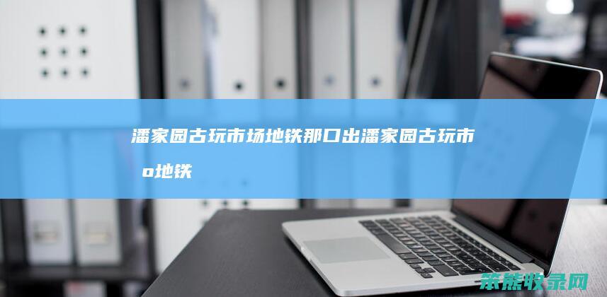 潘家园古玩市场地铁那口出（潘家园古玩市场地铁站）