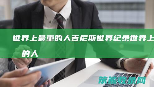 世界上最重的人吉尼斯世界纪录（世界上最重的人吉尼斯世界纪录是什么）