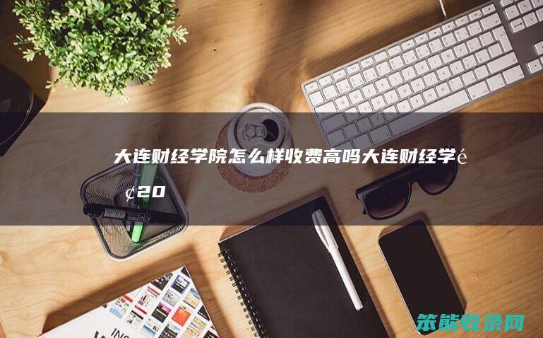 大连财经学院怎么样收费高吗（大连财经学院2021年学费多少钱）