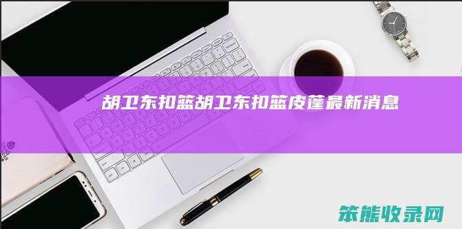 胡卫东扣篮（胡卫东扣篮皮蓬最新消息）