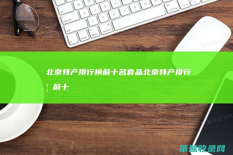 北京特产排行榜前十名食品（北京特产排行榜前十名食品小吃）