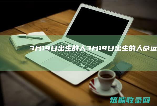 3月19日出生的人（3月19日出生的人命运怎么样）
