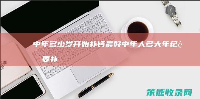 中年多少岁开始补钙最好（中年人多大年纪需要补钙）