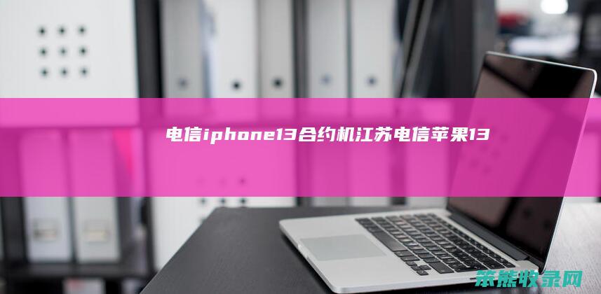 电信iphone13合约机（江苏电信苹果13合约机）