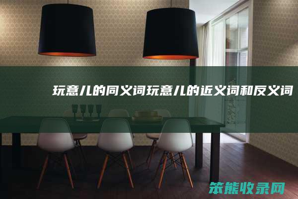 玩意儿的同义词（玩意儿的近义词和反义词）