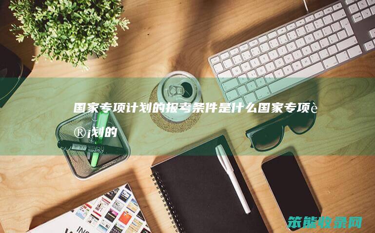 国家专项计划的报考条件是什么（国家专项计划的报考条件是什么贵州）